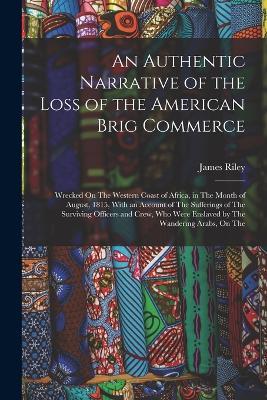 An Authentic Narrative of the Loss of the American Brig Commerce: Wrecked On The Western Coast of Africa, in The Month of August, 1815, With an Account of The Sufferings of The Surviving Officers and Crew, Who Were Enslaved by The Wandering Arabs, On The - James Riley - cover