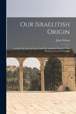 Our Israelitish Origin: Lectures On Ancient Israel, And The Israelitish Origin Of The Modern Nations Of Europe - John Wilson - cover