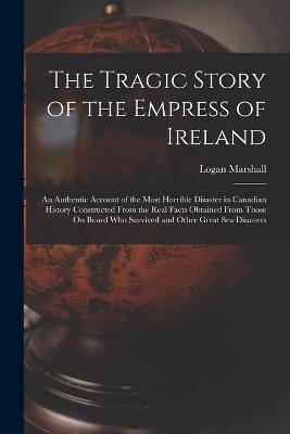 The Tragic Story of the Empress of Ireland: An Authentic Account of the Most Horrible Disaster in Canadian History Constructed From the Real Facts Obtained From Those On Board Who Survived and Other Great Sea Disasters - Logan Marshall - cover