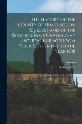 The History of the County of Huntingdon [Quebec] and of the Seigniories of Chateaugay and Beauharnois From Their Settlement to the Year 1838 - Robert Sellar - cover