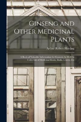 Ginseng and Other Medicinal Plants: A Book of Valuable Information for Growers As Well As Collectors of Medicinal Roots, Barks, Leaves, Etc - Arthur Robert Harding - cover