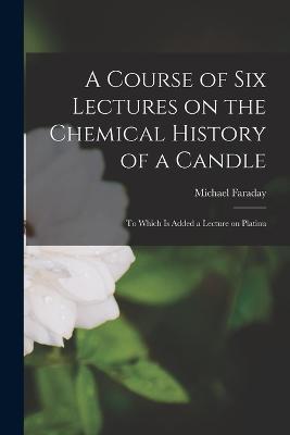 A Course of Six Lectures on the Chemical History of a Candle: To Which is Added a Lecture on Platinu - Michael Faraday - cover