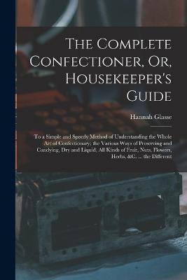 The Complete Confectioner, Or, Housekeeper's Guide: To a Simple and Speedy Method of Understanding the Whole Art of Confectionary; the Various Ways of Preserving and Candying, Dry and Liquid, All Kinds of Fruit, Nuts, Flowers, Herbs, &c. ... the Different - Hannah Glasse - cover