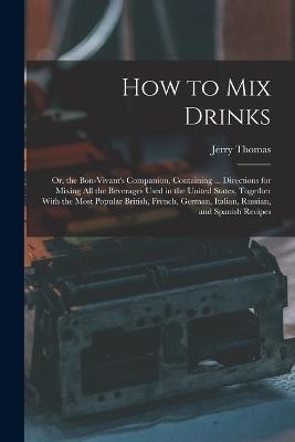How to Mix Drinks: Or, the Bon-Vivant's Companion, Containing ... Directions for Mixing All the Beverages Used in the United States, Together With the Most Popular British, French, German, Italian, Russian, and Spanish Recipes - Jerry Thomas - cover