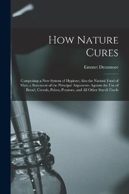 How Nature Cures: Comprising a New System of Hygiene; Also the Natural Food of Man; a Statement of the Principal Arguments Against the Use of Bread, Cereals, Pulses, Potatoes, and All Other Starch Foods - Emmet Densmore - cover