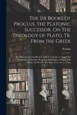 The Six Books of Proclus, the Platonic Successor, On the Theology of Plato, Tr. From the Greek: To Which a Seventh Book Is Added, in Order to Supply the Deficiency of Another Book On This Subject, Which Was Written by Proclus, But Since Lost. Also, a Tran