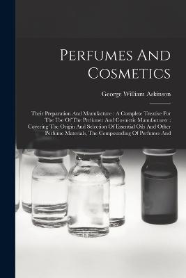 Perfumes And Cosmetics: Their Preparation And Manufacture: A Complete Treatise For The Use Of The Perfumer And Cosmetic Manufacturer: Covering The Origin And Selection Of Essential Oils And Other Perfume Materials, The Compounding Of Perfumes And - George William Askinson - cover