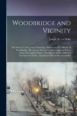 Woodbridge and Vicinity: The Story of a New Jersey Township; Embracing The History of Woodbridge, Piscataway, Metuchen and Contiguous Places, From The Earliest Times; The History of The Different Ecclesiastical Bodies; Important Official Documents Rel - Joseph Dally - cover