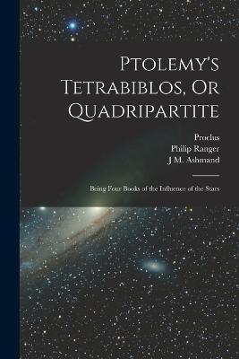 Ptolemy's Tetrabiblos, Or Quadripartite: Being Four Books of the Influence of the Stars - Proclus,Ptolemy,Philip Ranger - cover