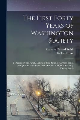 The First Forty Years of Washington Society: Portrayed by the Family Letters of Mrs. Samuel Harrison Smith (Margaret Bayard) From the Collection of Her Grandson, J. Henley Smith - Margaret Bayard Smith,Gaillard Hunt - cover