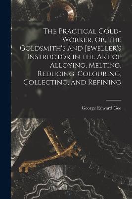 The Practical Gold-Worker, Or, the Goldsmith's and Jeweller's Instructor in the Art of Alloying, Melting, Reducing, Colouring, Collecting, and Refining - George Edward Gee - cover