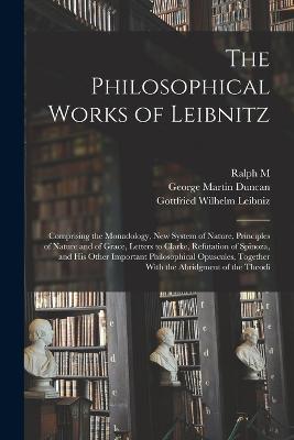 The Philosophical Works of Leibnitz: Comprising the Monadology, New System of Nature, Principles of Nature and of Grace, Letters to Clarke, Refutation of Spinoza, and his Other Important Philosophical Opuscules, Together With the Abridgment of the Theodi - Gottfried Wilhelm Leibniz,George Martin Duncan,Ralph M B 1858 Easley - cover