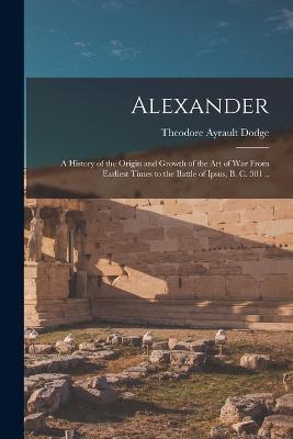Alexander; a History of the Origin and Growth of the art of war From Earliest Times to the Battle of Ipsus, B. C. 301 .. - Theodore Ayrault Dodge - cover