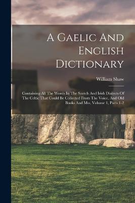 A Gaelic And English Dictionary: Containing All The Words In The Scotch And Irish Dialects Of The Celtic That Could Be Collected From The Voice, And Old Books And Mss, Volume 1, Parts 1-2 - William Shaw - cover