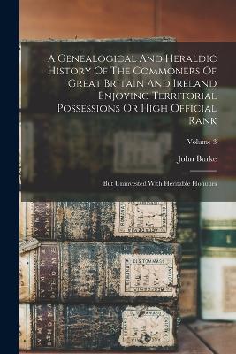 A Genealogical And Heraldic History Of The Commoners Of Great Britain And Ireland Enjoying Territorial Possessions Or High Official Rank: But Uninvested With Heritable Honours; Volume 3 - John Burke - cover