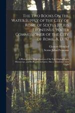The Two Books On the Water Supply of the City of Rome of Sextus Julius Frontinus, Water Commissioner of the City of Rome, A. D. 97: A Photographic Reproduction of the Sole Original Latin Manuscript, and Its Reprint in Latin; Also a Translation Into Englis