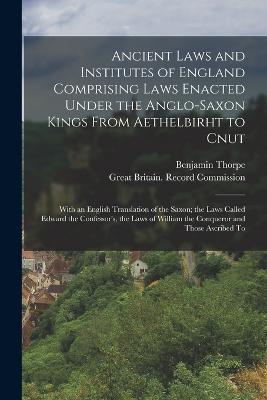 Ancient Laws and Institutes of England Comprising Laws Enacted Under the Anglo-Saxon Kings From Aethelbirht to Cnut: With an English Translation of the Saxon; the Laws Called Edward the Confessor's, the Laws of William the Conqueror and Those Ascribed To - Benjamin Thorpe - cover