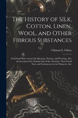 The History of Silk, Cotton, Linen, Wool, and Other Fibrous Substances: Including Observations On Spinning, Dyeing, and Weaving. Also an Account of the Pastoral Life of the Ancients, Their Social State and Attainments in the Domestic Arts - Clinton G Gilroy - cover
