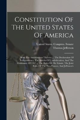 Constitution Of The United States Of America: With The Amendments Thereto: ... The Declaration Of Independence, The Articles Of Confederation, And The Ordinance Of 1787 ... The Rules Of The Senate, The Joint Rules Of The Two Houses, And Jefferson's - Thomas Jefferson - cover