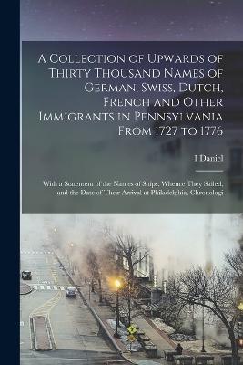 A Collection of Upwards of Thirty Thousand Names of German, Swiss, Dutch, French and Other Immigrants in Pennsylvania From 1727 to 1776: With a Statement of the Names of Ships, Whence They Sailed, and the Date of Their Arrival at Philadelphia, Chronologi - I Daniel 1803-1878 Rupp - cover