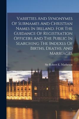 Varieties And Synonymes Of Surnames And Christian Names In Ireland. For The Guidance Of Registration Officers And The Public In Searching The Indexes Of Births, Deaths, And Marriages - cover