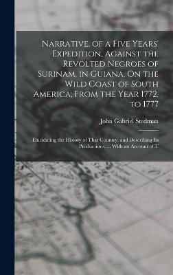 Narrative, of a Five Years' Expedition, Against the Revolted Negroes of Surinam, in Guiana, On the Wild Coast of South America; From the Year 1772, to 1777: Elucidating the History of That Country, and Describing Its Productions, ... With an Account of T - John Gabriel Stedman - cover