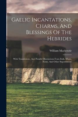 Gaelic Incantations, Charms, And Blessings Of The Hebrides: With Translations, And Parallel Illustrations From Irish, Manx, Norse, And Other Superstitions - cover