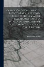 Colección De Documentos Inéditos Para La Historia De Chile, Desde El Viaje De Magallanes Hasta La Batalla De Maipo, 1518-1818. Colectados Y Publicados Por J.T. Medina