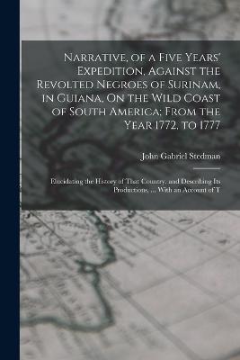 Narrative, of a Five Years' Expedition, Against the Revolted Negroes of Surinam, in Guiana, On the Wild Coast of South America; From the Year 1772, to 1777: Elucidating the History of That Country, and Describing Its Productions, ... With an Account of T - John Gabriel Stedman - cover