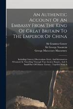 An Authentic Account Of An Embassy From The King Of Great Britain To The Emperor Of China: Including Cursory Observations Made, And Information Obtained, In Travelling Through That Ancient Empire, And A Small Part Of Chinese Tartary: Together With A