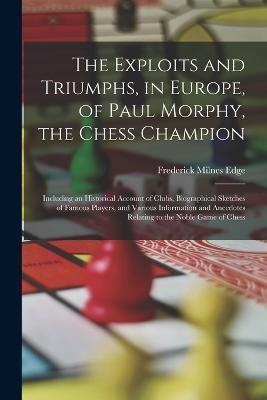 The Exploits and Triumphs, in Europe, of Paul Morphy, the Chess Champion: Including an Historical Account of Clubs, Biographical Sketches of Famous Players, and Various Information and Anecdotes Relating to the Noble Game of Chess - Frederick Milnes Edge - cover