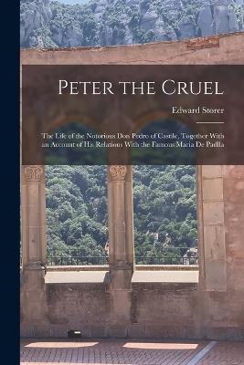 Peter the Cruel: The Life of the Notorious Don Pedro of Castile, Together With an Account of His Relations With the Famous Maria De Padlla - Edward Storer - cover