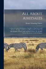 All About Airedales: A Book of General Information Valuable to Dog Lovers and Owners, Breeders and Fanciers, Illustrated From Selected Photographs of Noted Dogs and Rare Scenes. the Airedale Terrier Reviewed / by R.M. Palmer