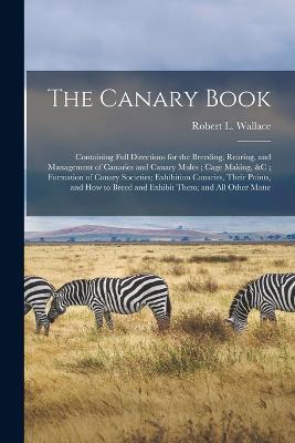 The Canary Book: Containing Full Directions for the Breeding, Rearing, and Management of Canaries and Canary Mules; Cage Making,   Formation of Canary Societies; Exhibition Canaries, Their Points, and How to Breed and Exhibit Them; and All Other Matte - Robert L Wallace - cover