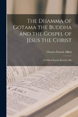 The Dhamma of Gotama the Buddha and the Gospel of Jesus the Christ; a Critical Inquiry Into the Alle - Charles Francis Aiken - cover