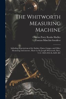 The Whitworth Measuring Machine: Including Descriptions of the Surface Plates, Gauges, and Other Measuring Instruments, Made by Sir Joseph Whitworth, Bart., C.E. F.R.S. D.C.L. Ll.D. &c - Thomas Minchin Goodeve,Charles Percy Bysshe Shelley - cover