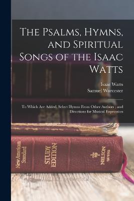 The Psalms, Hymns, and Spiritual Songs of the Isaac Watts: To Which Are Added, Select Hymns From Other Authors; and Directions for Musical Expression - Isaac Watts,Samuel Worcester - cover