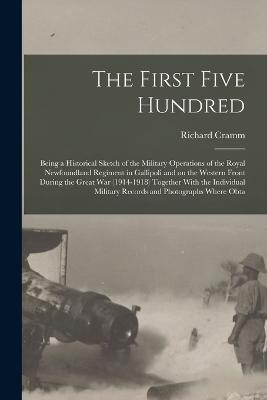The First Five Hundred; Being a Historical Sketch of the Military Operations of the Royal Newfoundland Regiment in Gallipoli and on the Western Front During the Great War (1914-1918) Together With the Individual Military Records and Photographs Where Obta - Richard Cramm - cover