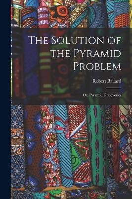 The Solution of the Pyramid Problem: Or, Pyramid Discoveries - Robert Ballard - cover