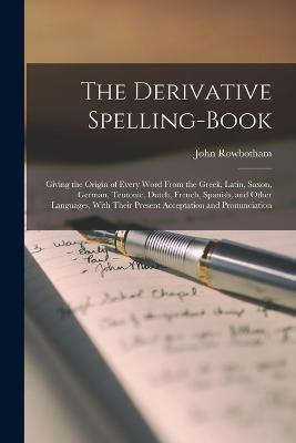 The Derivative Spelling-Book: Giving the Origin of Every Word From the Greek, Latin, Saxon, German, Teutonic, Dutch, French, Spanish, and Other Languages, With Their Present Acceptation and Pronunciation - John Rowbotham - cover