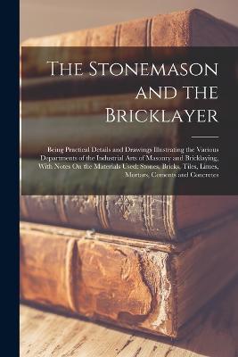 The Stonemason and the Bricklayer: Being Practical Details and Drawings Illustrating the Various Departments of the Industrial Arts of Masonry and Bricklaying, With Notes On the Materials Used: Stones, Bricks, Tiles, Limes, Mortars, Cements and Concretes - Anonymous - cover