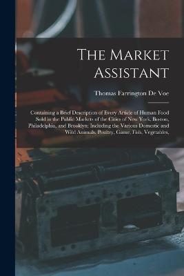 The Market Assistant: Containing a Brief Description of Every Article of Human Food Sold in the Public Markets of the Cities of New York, Boston, Philadelphia, and Brooklyn; Including the Various Domestic and Wild Animals, Poultry, Game, Fish, Vegetables, - Thomas Farrington De Voe - cover