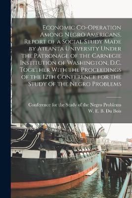 Economic Co-operation Among Negro Americans. Report of a Social Study Made by Atlanta University Under the Patronage of the Carnegie Institution of Washington, D.C. Together With the Proceedings of the 12th Conference for the Study of the Negro Problems - W E B 1868-1963 Du Bois - cover