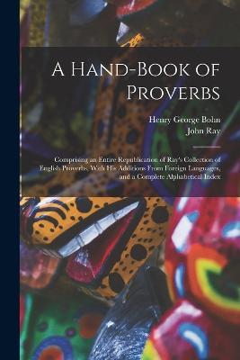 A Hand-Book of Proverbs: Comprising an Entire Republication of Ray's Collection of English Proverbs, With His Additions From Foreign Languages, and a Complete Alphabetical Index - Henry George Bohn,John Ray - cover