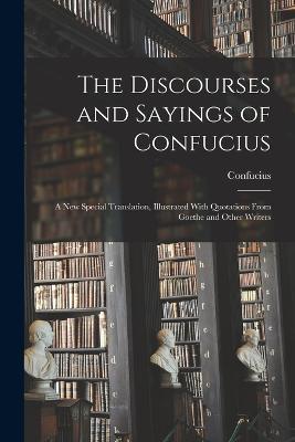 The Discourses and Sayings of Confucius: A New Special Translation, Illustrated With Quotations From Goethe and Other Writers - Confucius - cover