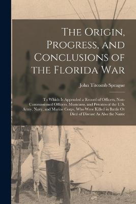 The Origin, Progress, and Conclusions of the Florida War: To Which Is Appended a Record of Officers, Non-Commissioned Officers, Musicians, and Privates of the U.S. Army, Navy, and Marine Corps, Who Were Killed in Battle Or Died of Disease As Also the Name - John Titcomb Sprague - cover