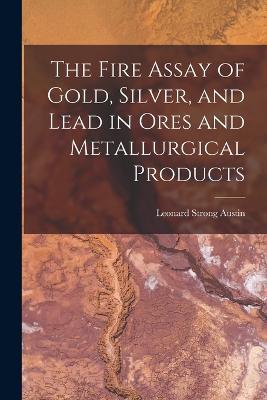 The Fire Assay of Gold, Silver, and Lead in Ores and Metallurgical Products - Leonard Strong Austin - cover