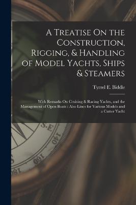 A Treatise On the Construction, Rigging, & Handling of Model Yachts, Ships & Steamers: With Remarks On Cruising & Racing Yachts, and the Management of Open Boats: Also Lines for Various Models and a Cutter Yacht - Tyrrel E Biddle - cover