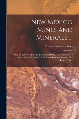 New Mexico Mines and Minerals ...: Being an Epitome of the Early Mining History and Resources of New Mexican Mines, in the Various Districts, Down to the Present Time - Fayette Alexander Jones - cover