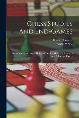 Chess Studies And End-games: Systematically Arranged, Being A Complete Guide For Learners And Advanced Players - Bernard Horwitz,William Wayte - cover